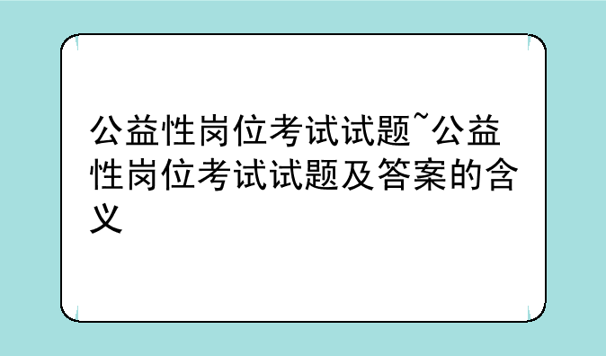 公益性岗位考试试题~公益性岗位考试试题及答案的含义