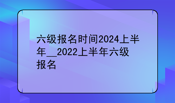六级报名时间2024上半年__2022上半年六级报名