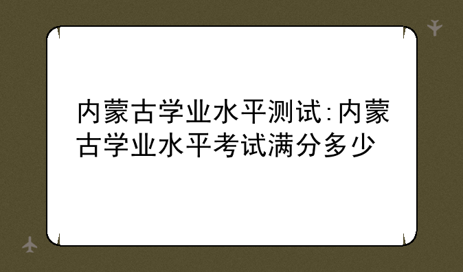 内蒙古学业水平测试:内蒙古学业水平考试满分多少