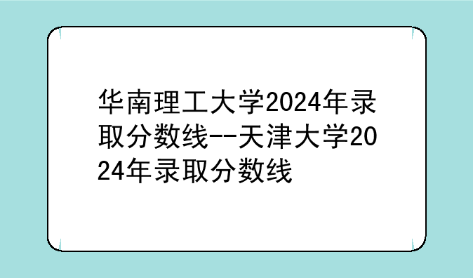 华南理工大学2024年录取分数线--天津大学2024年录取分数线
