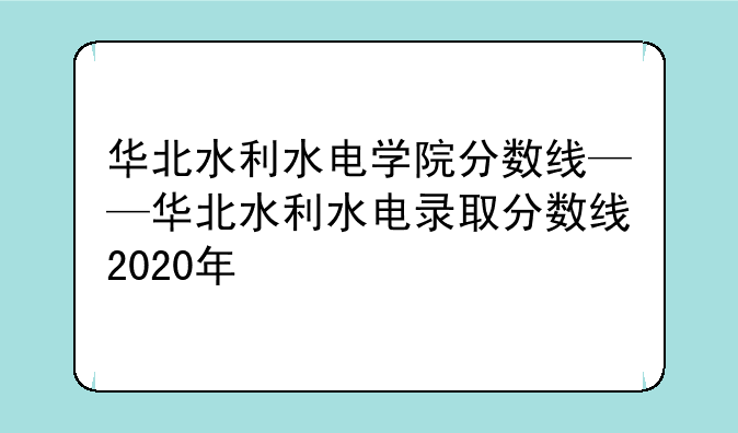 华北水利水电学院分数线——华北水利水电录取分数线2020年