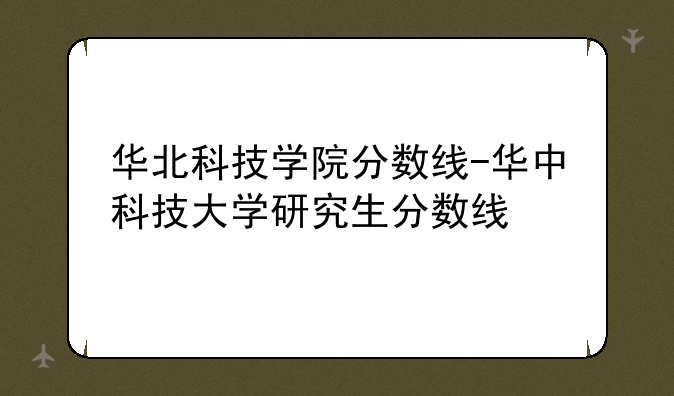 华北科技学院分数线-华中科技大学研究生分数线