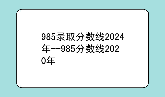 985录取分数线2024年--985分数线2020年